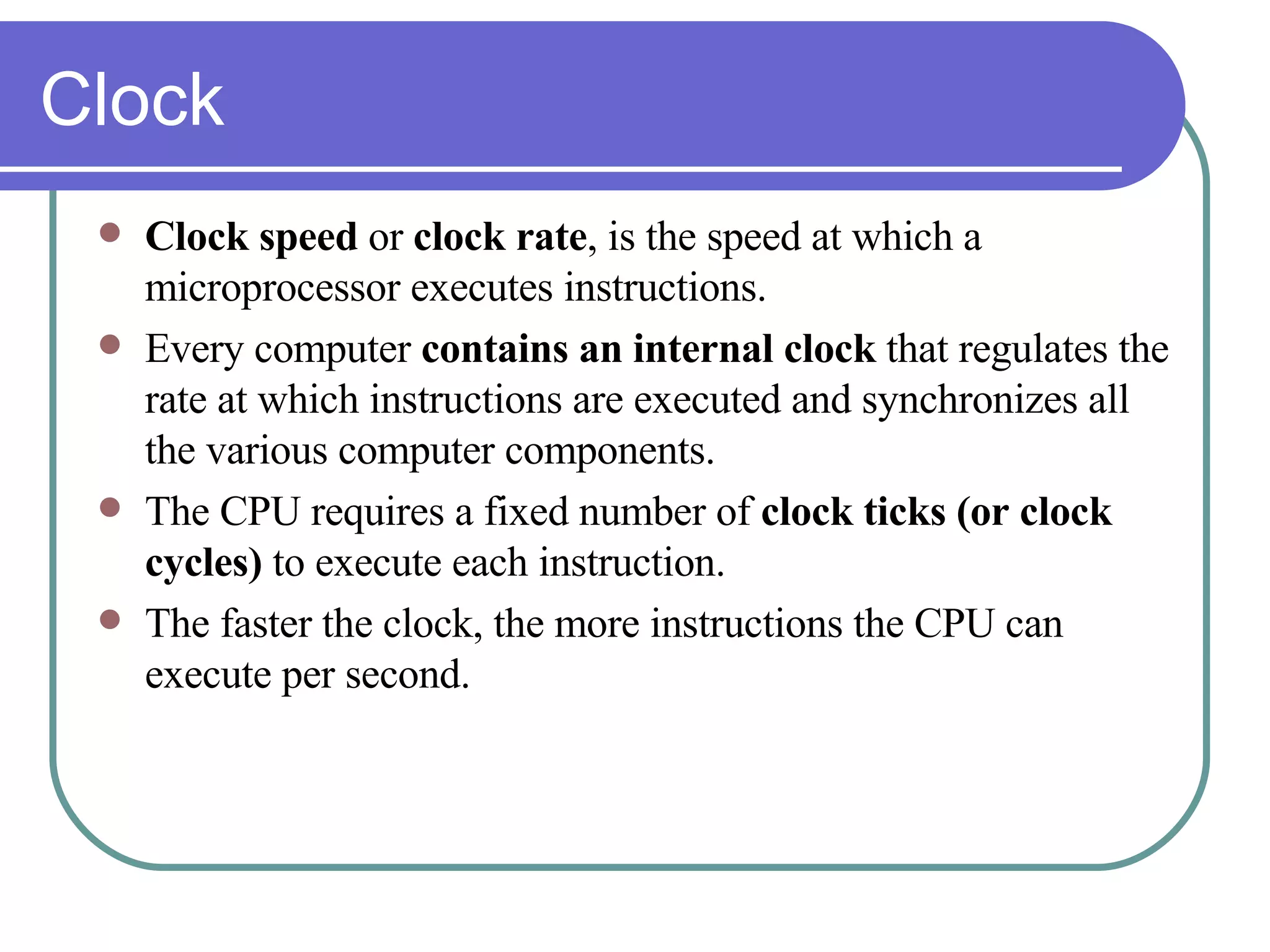 Clock Clock speed  or  clock rate , is the speed at which a microprocessor executes instructions. Every computer  contains an internal clock  that regulates the rate at which instructions are executed and synchronizes all the various computer components.  The CPU requires a fixed number of  clock ticks (or clock cycles)  to execute each instruction.  The faster the clock, the more instructions the CPU can execute per second.  
