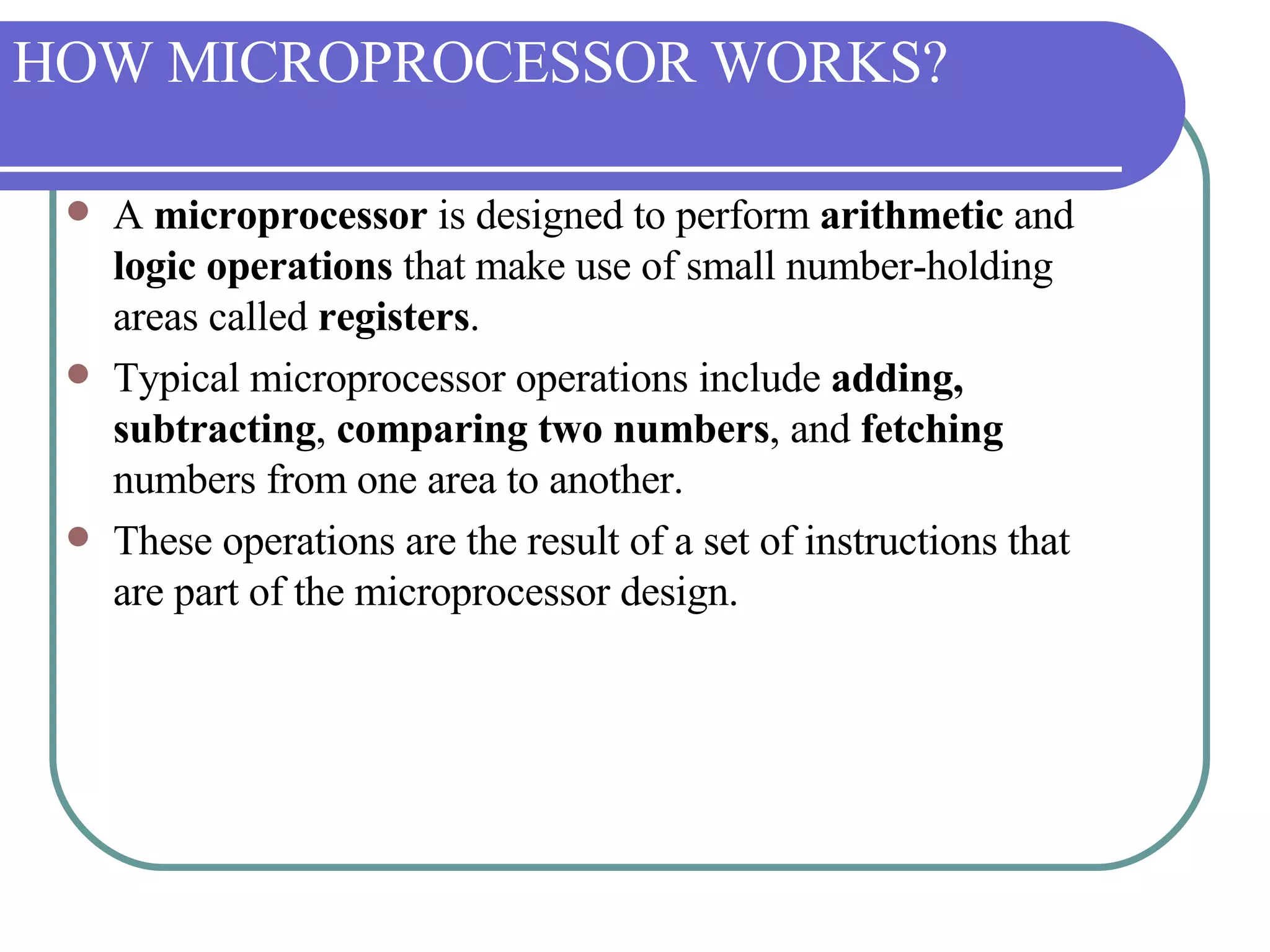 HOW MICROPROCESSOR WORKS? A  microprocessor  is designed to perform  arithmetic  and  logic operations  that make use of small number-holding areas called  registers .  Typical microprocessor operations include  adding, subtracting ,  comparing two numbers , and  fetching  numbers from one area to another.  These operations are the result of a set of instructions that are part of the microprocessor design. 