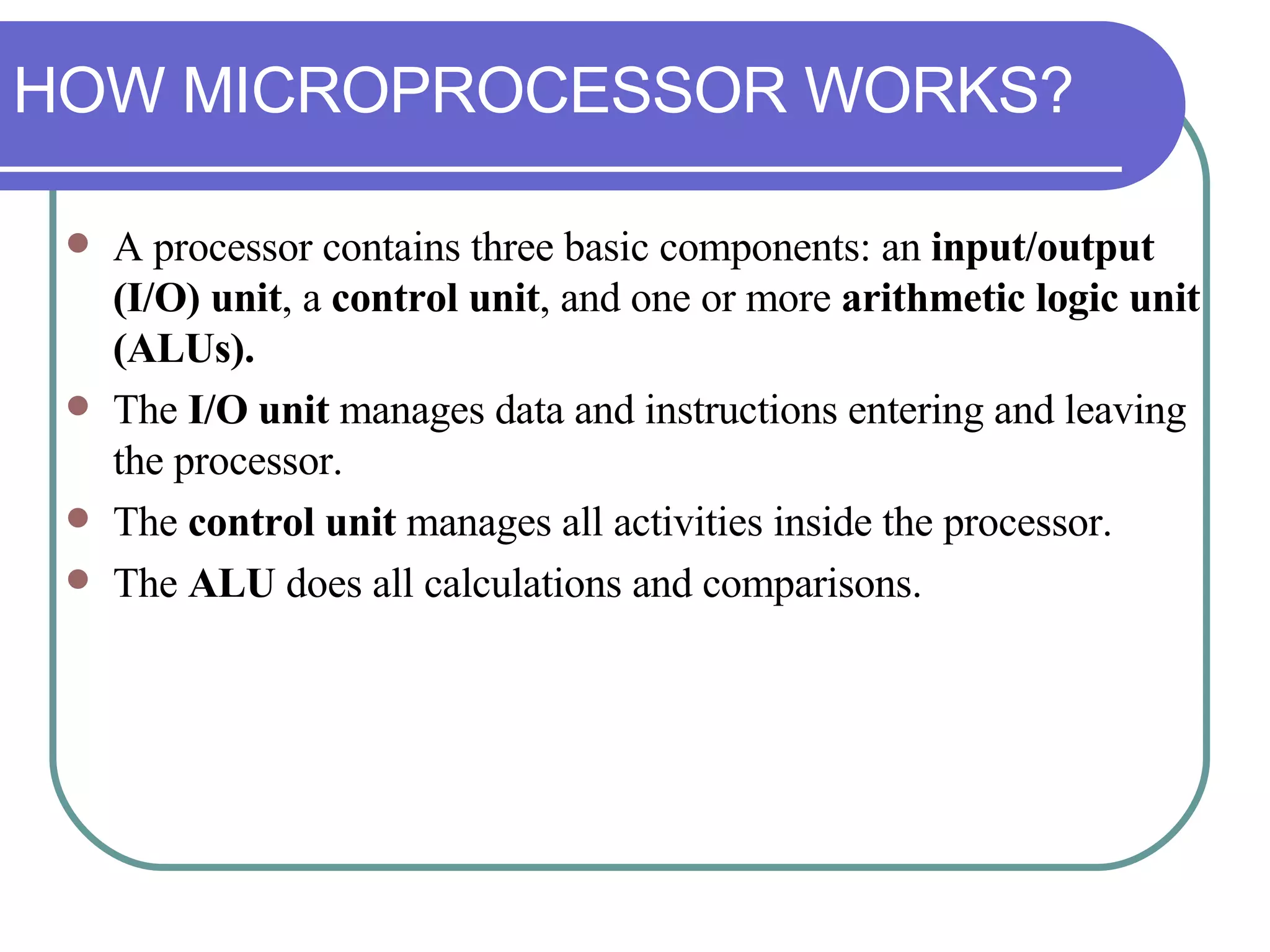 A processor contains three basic components: an  input/output (I/O) unit , a  control unit , and one or more  arithmetic logic unit (ALUs).  The  I/O unit  manages data and instructions entering and leaving the processor.  The  control unit  manages all activities inside the processor.  The  ALU  does all calculations and comparisons. HOW MICROPROCESSOR WORKS? 