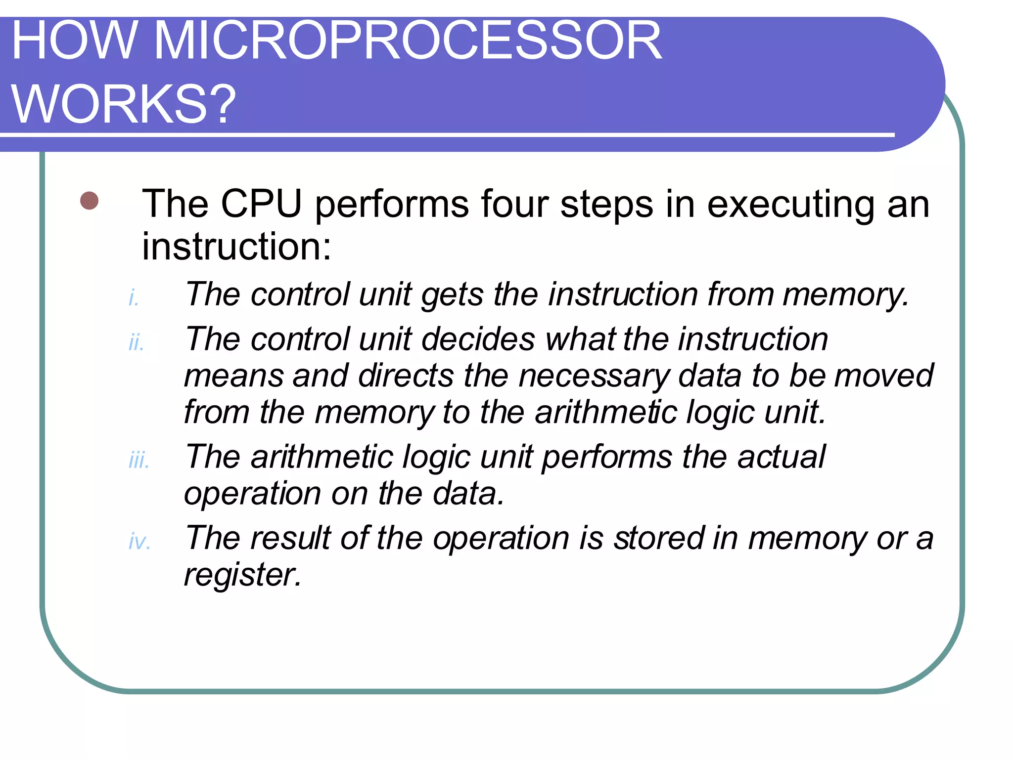 The CPU performs four steps in executing an instruction: The control unit gets the instruction from memory.  The control unit decides what the instruction means and directs the necessary data to be moved from the memory to the arithmetic logic unit.  The arithmetic logic unit performs the actual operation on the data.  The result of the operation is stored in memory or a register.  HOW MICROPROCESSOR WORKS? 