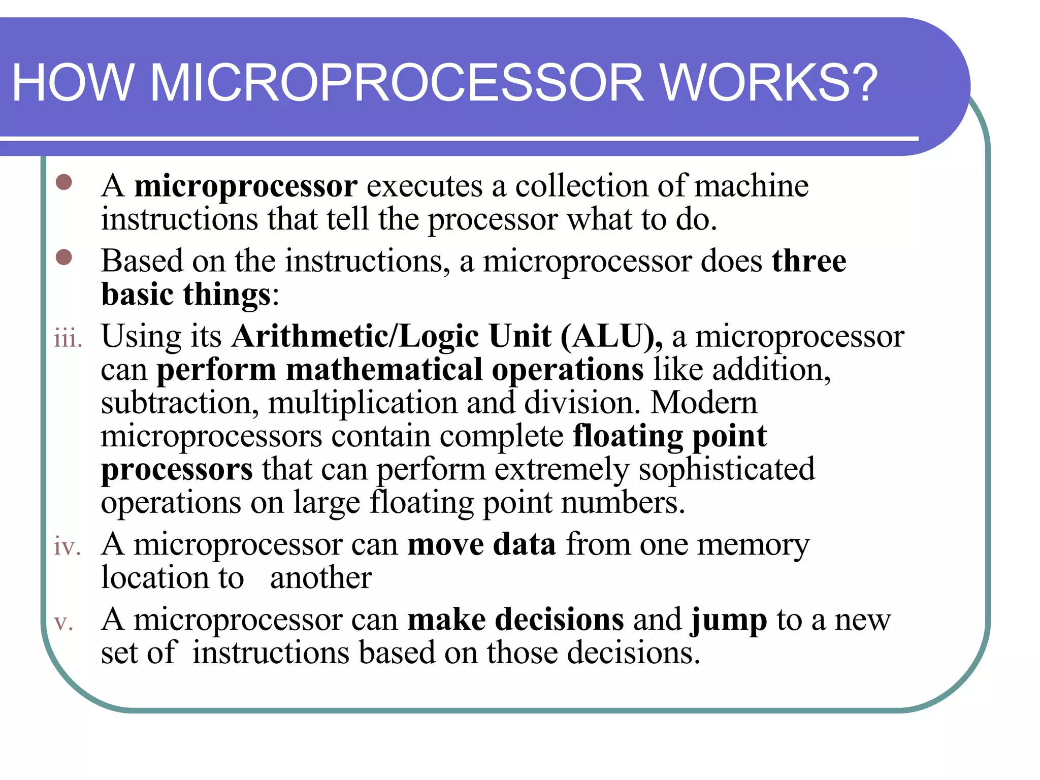 A  microprocessor  executes a collection of machine instructions that tell the processor what to do.  Based on the instructions, a microprocessor does  three basic things : Using its  Arithmetic/Logic Unit (ALU),  a microprocessor can  perform mathematical operations  like addition, subtraction, multiplication and division. Modern microprocessors contain complete  floating point processors  that can perform extremely sophisticated operations on large floating point numbers. A microprocessor can  move data  from one memory location to  another A microprocessor can  make decisions  and  jump  to a new set of  instructions based on those decisions. HOW MICROPROCESSOR WORKS? 