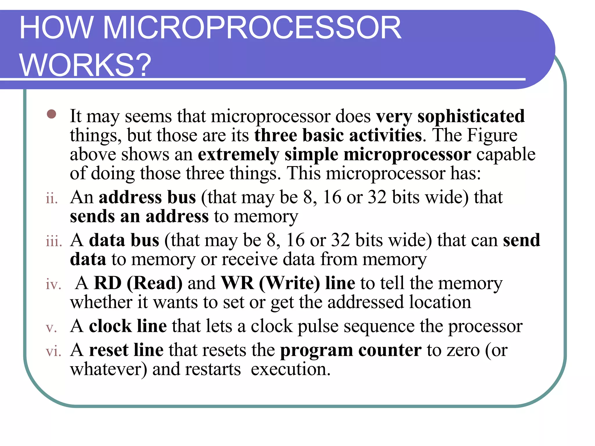 HOW MICROPROCESSOR WORKS? It may seems that microprocessor does  very sophisticated  things, but those are its  three basic activities . The Figure above shows an  extremely simple microprocessor  capable of doing those three things. This microprocessor has: An  address bus  (that may be 8, 16 or 32 bits wide) that  sends an address  to memory A  data bus  (that may be 8, 16 or 32 bits wide) that can  send data  to memory or receive data from memory A  RD (Read)  and  WR (Write) line  to tell the memory whether it wants to set or get the addressed location A  clock line  that lets a clock pulse sequence the processor A  reset line  that resets the  program counter  to zero (or whatever) and restarts  execution. 