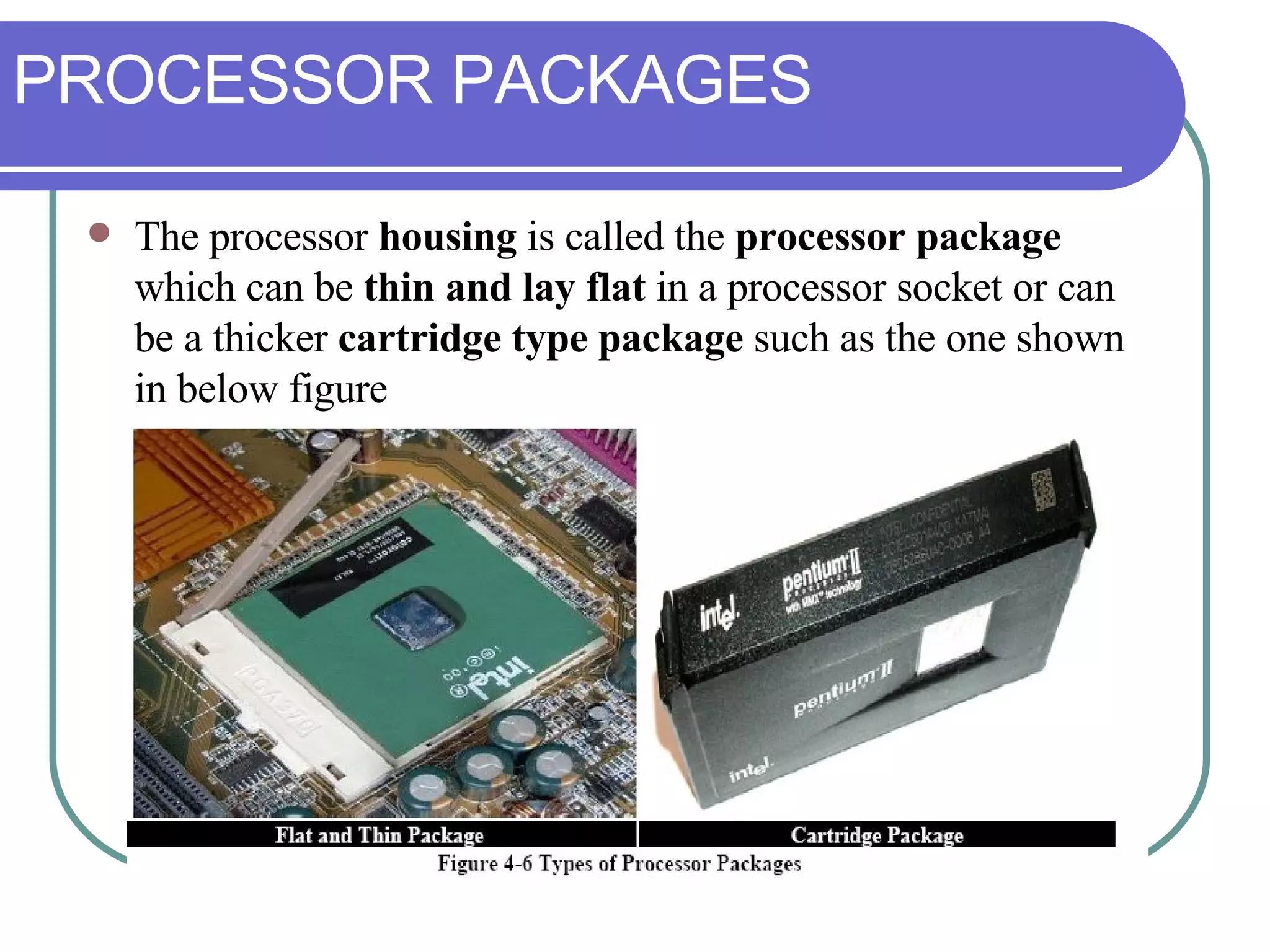 PROCESSOR PACKAGES The processor  housing  is called the  processor package  which can be  thin and lay flat  in a processor socket or can be a thicker  cartridge type package  such as the one shown in below figure 