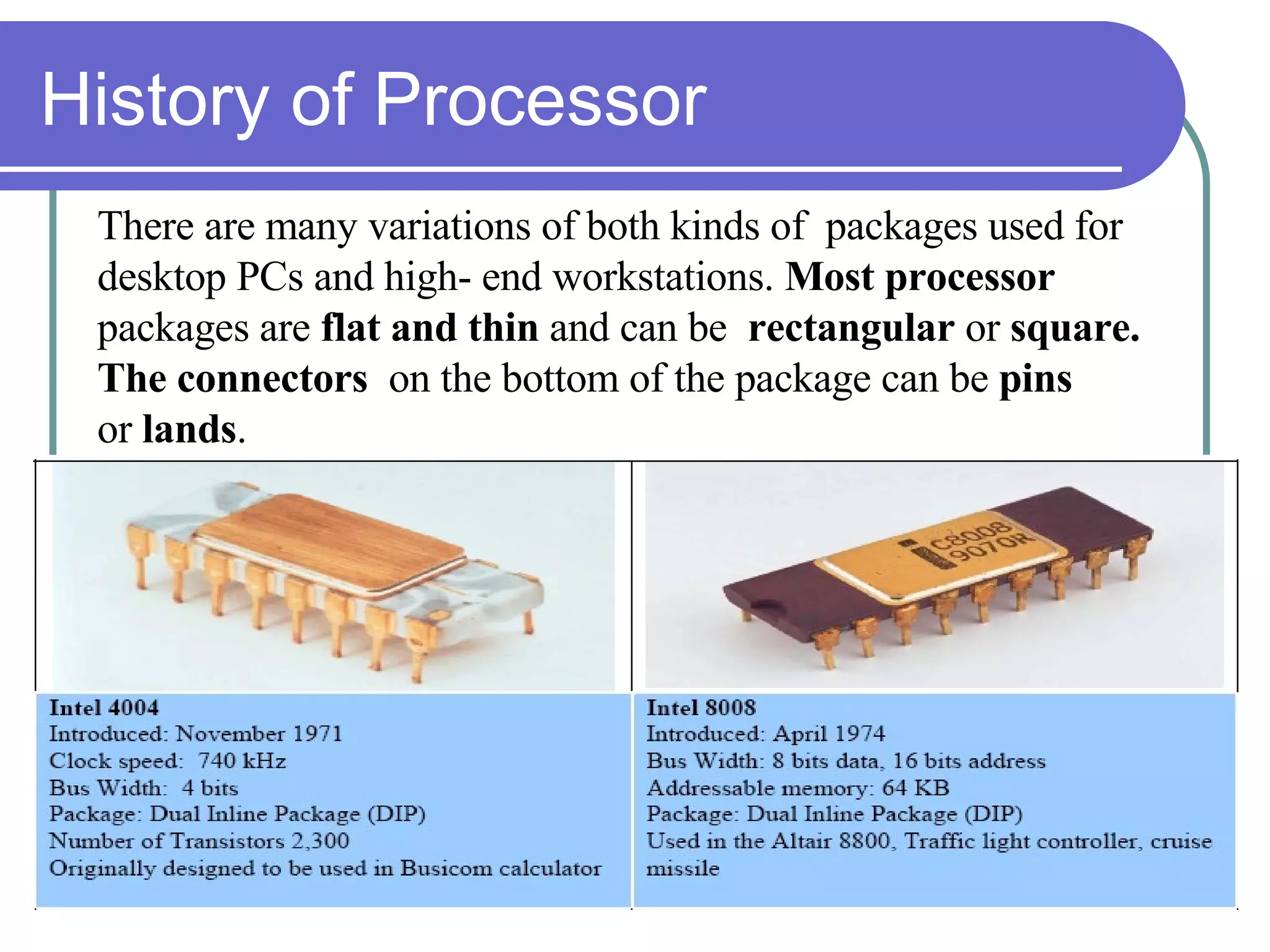 History of Processor There are many variations of both kinds of  packages used for  desktop PCs and high- end workstations.  Most processor  packages are  flat and thin  and can be  rectangular  or  square.  The   connectors  on the bottom of the package can be  pins  or  lands . 