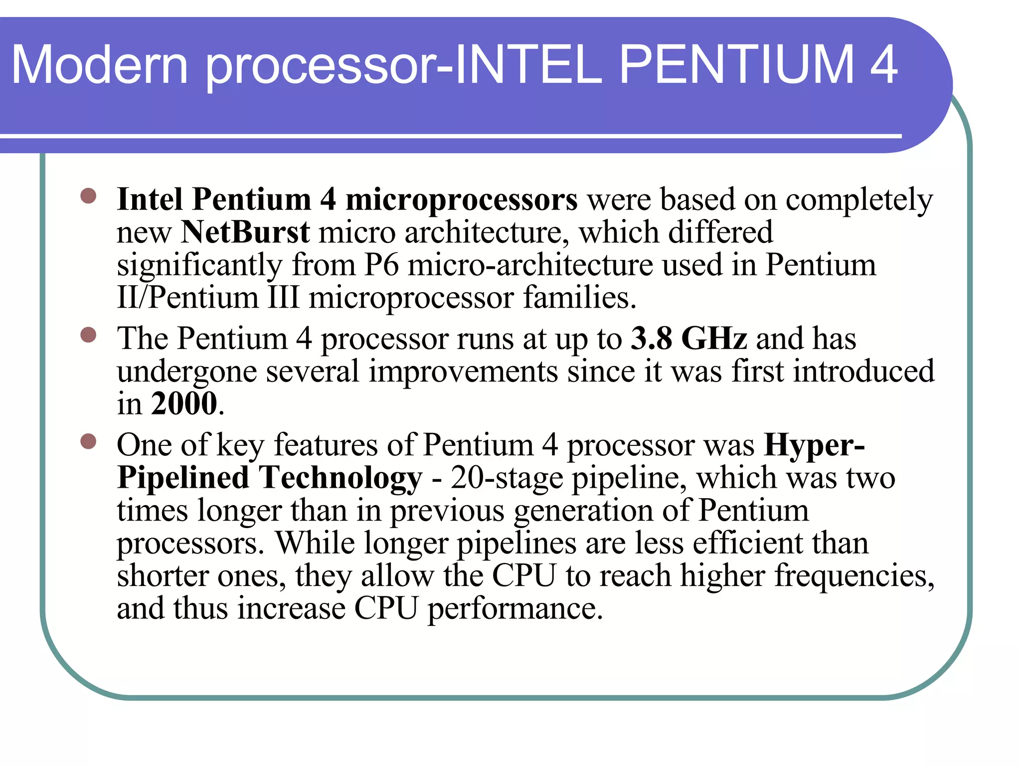 Modern processor-INTEL PENTIUM 4 Intel Pentium 4 microprocessors  were based on completely new  NetBurst  micro architecture, which differed significantly from P6 micro-architecture used in Pentium II/Pentium III microprocessor families.  The Pentium 4 processor runs at up to  3.8 GHz  and has undergone several improvements since it was first introduced in  2000 .  One of key features of Pentium 4 processor was  Hyper-Pipelined Technology  - 20-stage pipeline, which was two times longer than in previous generation of Pentium processors. While longer pipelines are less efficient than shorter ones, they allow the CPU to reach higher frequencies, and thus increase CPU performance. 