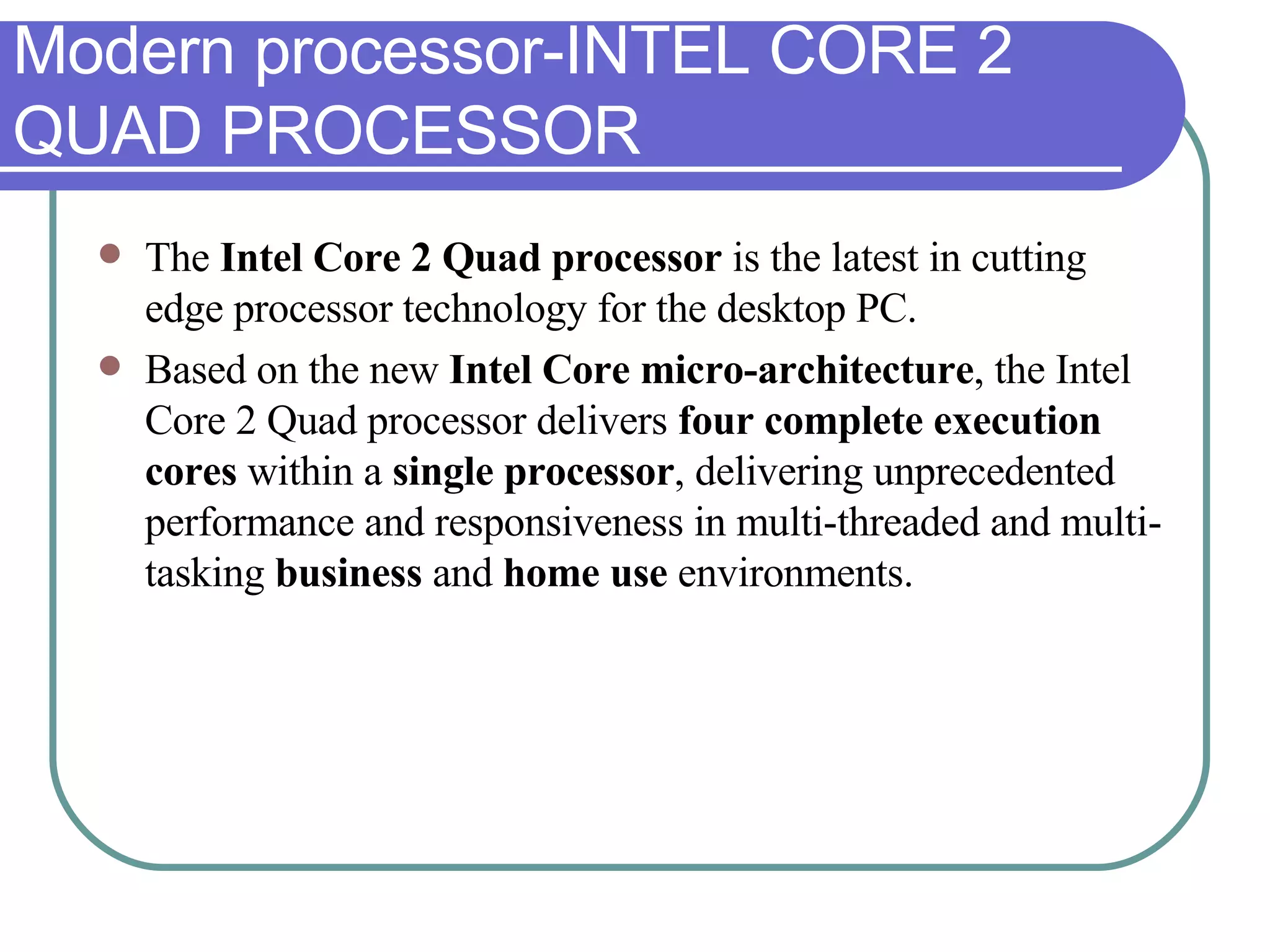 Modern processor-INTEL CORE 2 QUAD PROCESSOR The  Intel Core 2 Quad processor  is the latest in cutting edge processor technology for the desktop PC.  Based on the new  Intel Core micro-architecture , the Intel Core 2 Quad processor delivers  four complete execution cores  within a  single processor , delivering unprecedented performance and responsiveness in multi-threaded and multi-tasking  business  and  home use  environments. 