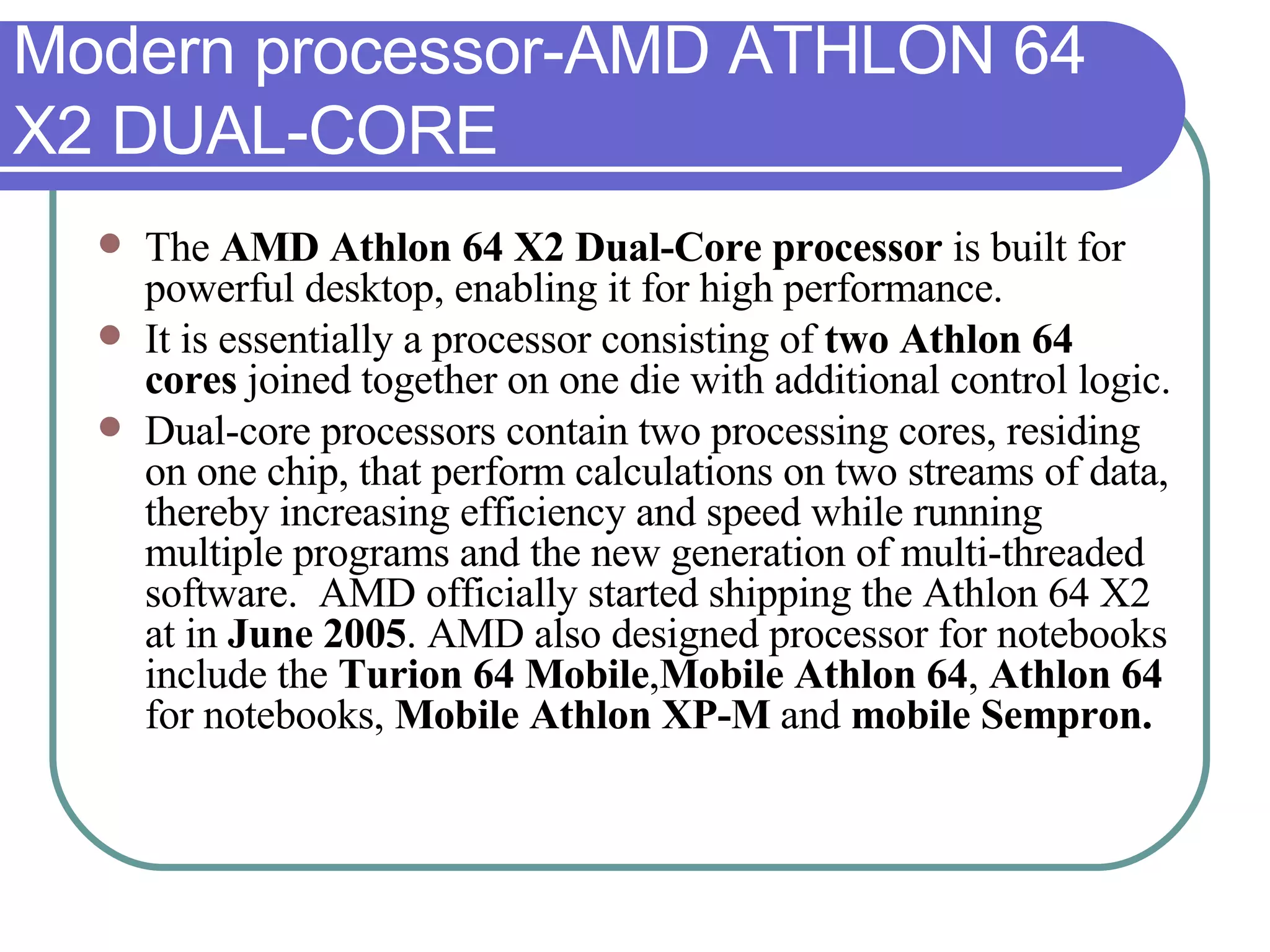Modern processor-AMD ATHLON 64 X2 DUAL-CORE The  AMD Athlon 64 X2 Dual-Core processor  is built for powerful desktop, enabling it for high performance.  It is essentially a processor consisting of  two Athlon 64 cores  joined together on one die with additional control logic.  Dual-core processors contain two processing cores, residing on one chip, that perform calculations on two streams of data, thereby increasing efficiency and speed while running multiple programs and the new generation of multi-threaded software.  AMD officially started shipping the Athlon 64 X2 at in  June 2005 . AMD also designed processor for notebooks include the  Turion 64 Mobile , Mobile Athlon 64 ,  Athlon 64  for notebooks,  Mobile Athlon XP-M  and  mobile Sempron. 