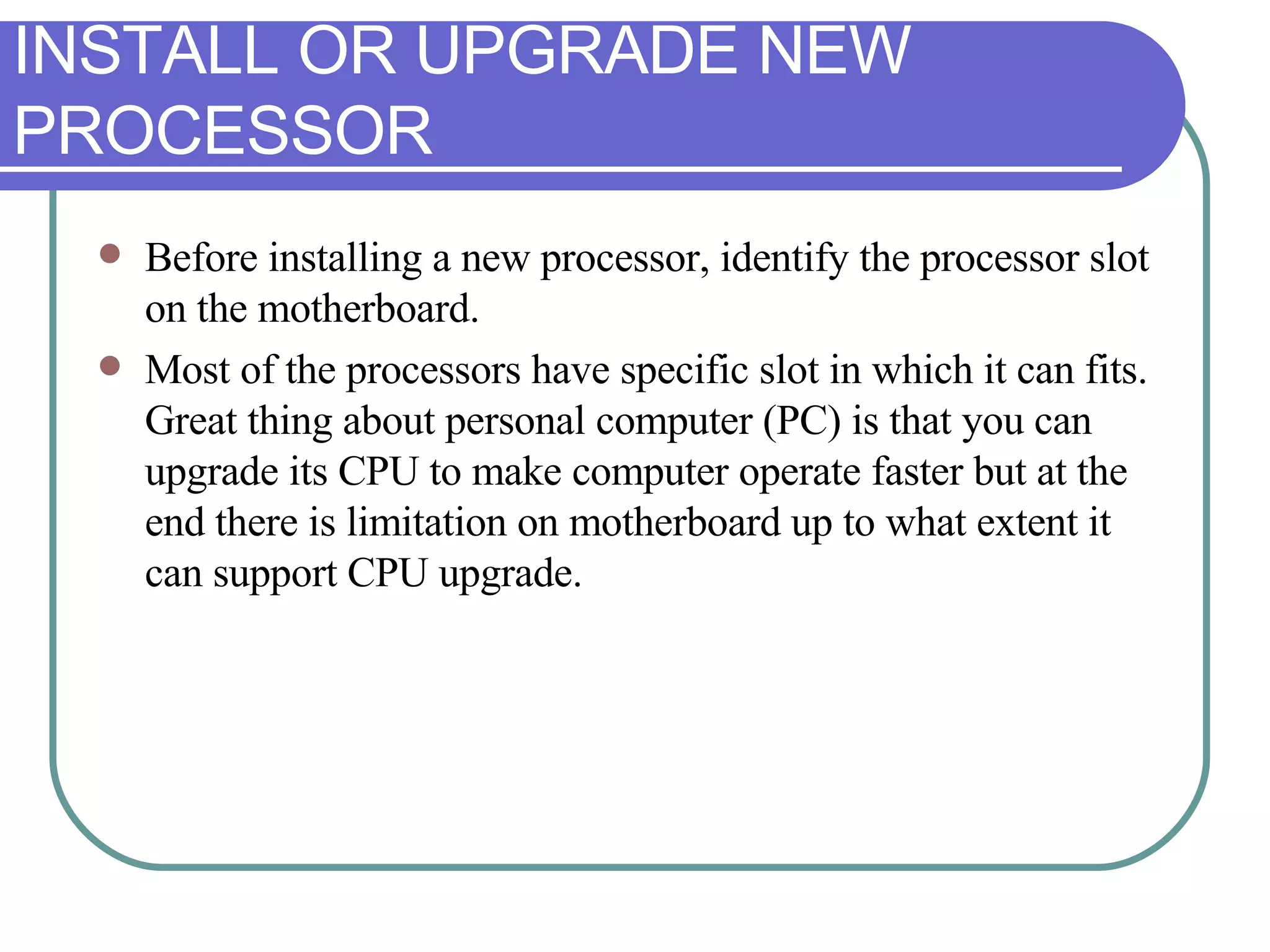 INSTALL OR UPGRADE NEW PROCESSOR Before installing a new processor, identify the processor slot on the motherboard.  Most of the processors have specific slot in which it can fits. Great thing about personal computer (PC) is that you can upgrade its CPU to make computer operate faster but at the end there is limitation on motherboard up to what extent it can support CPU upgrade. 
