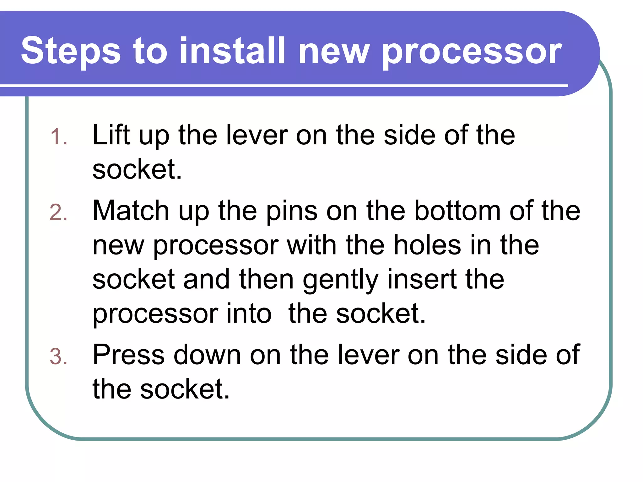 Steps to install new processor Lift up the lever on the side of the  socket. Match up the pins on the bottom of the  new processor with the holes in the socket and then gently insert the processor into  the socket. Press down on the lever on the side of the socket. 