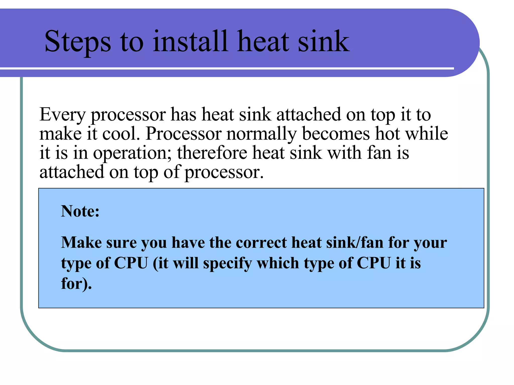 Steps to install heat sink Every processor has heat sink attached on top it to make it cool. Processor normally becomes hot while it is in operation; therefore heat sink with fan is attached on top of processor. Note: Make sure you have the correct heat sink/fan for your type of CPU (it will specify which type of CPU it is for).  