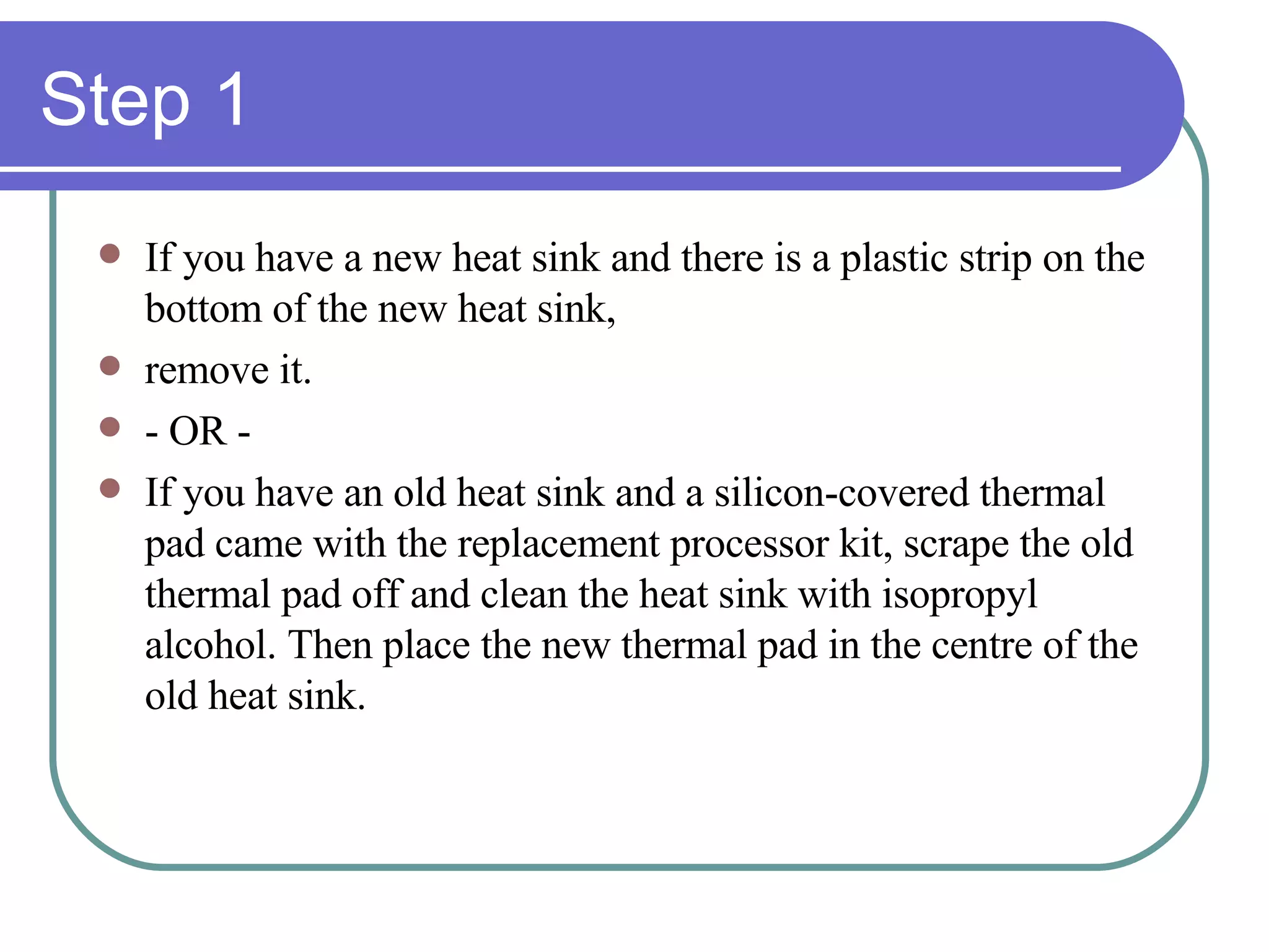 Step 1 If you have a new heat sink and there is a plastic strip on the bottom of the new heat sink, remove it. - OR - If you have an old heat sink and a silicon-covered thermal pad came with the replacement processor kit, scrape the old thermal pad off and clean the heat sink with isopropyl alcohol. Then place the new thermal pad in the centre of the old heat sink. 