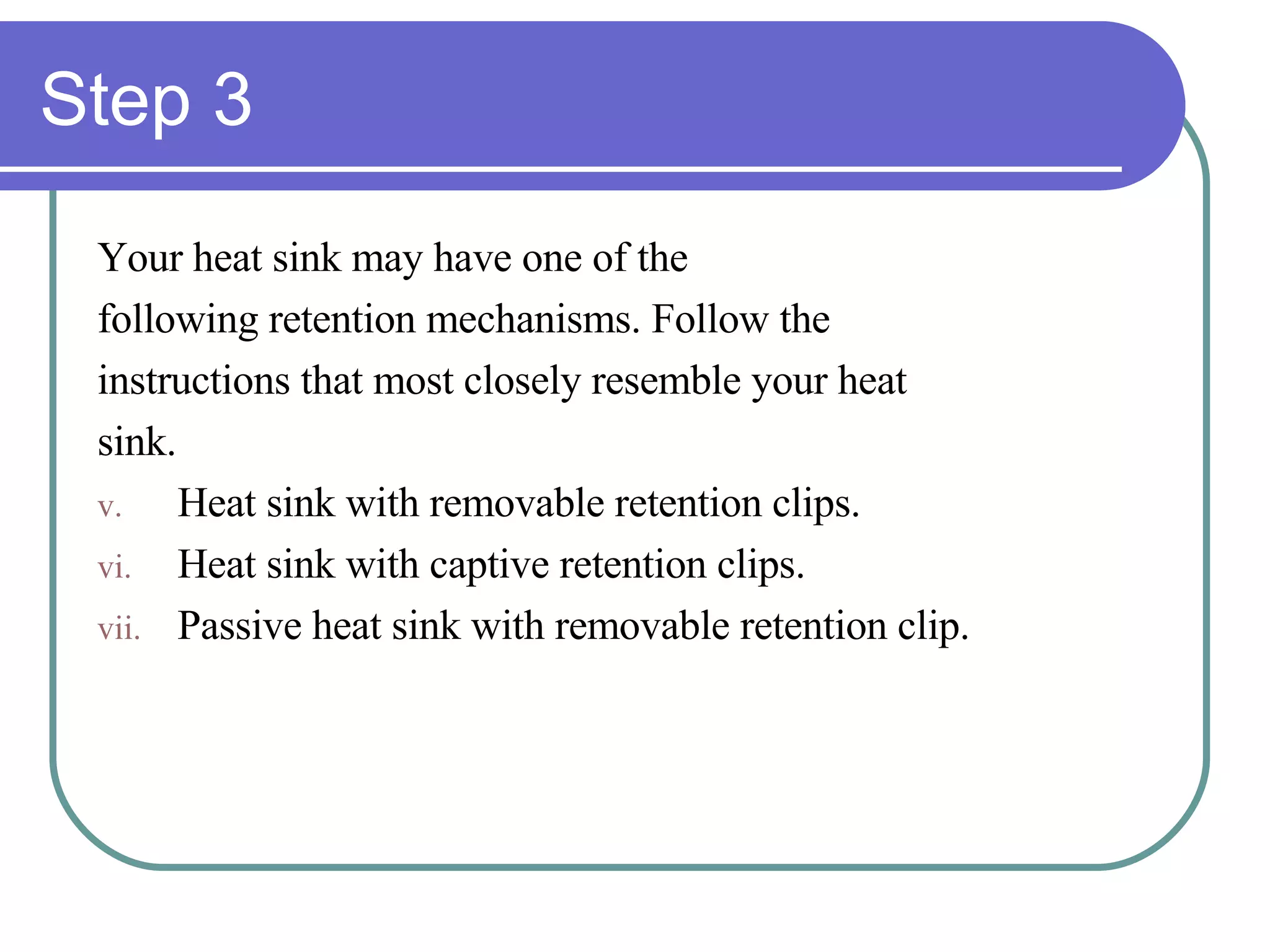 Step 3 Your heat sink may have one of the following retention mechanisms. Follow the  instructions that most closely resemble your heat  sink. Heat sink with removable retention clips. Heat sink with captive retention clips. Passive heat sink with removable retention clip. 