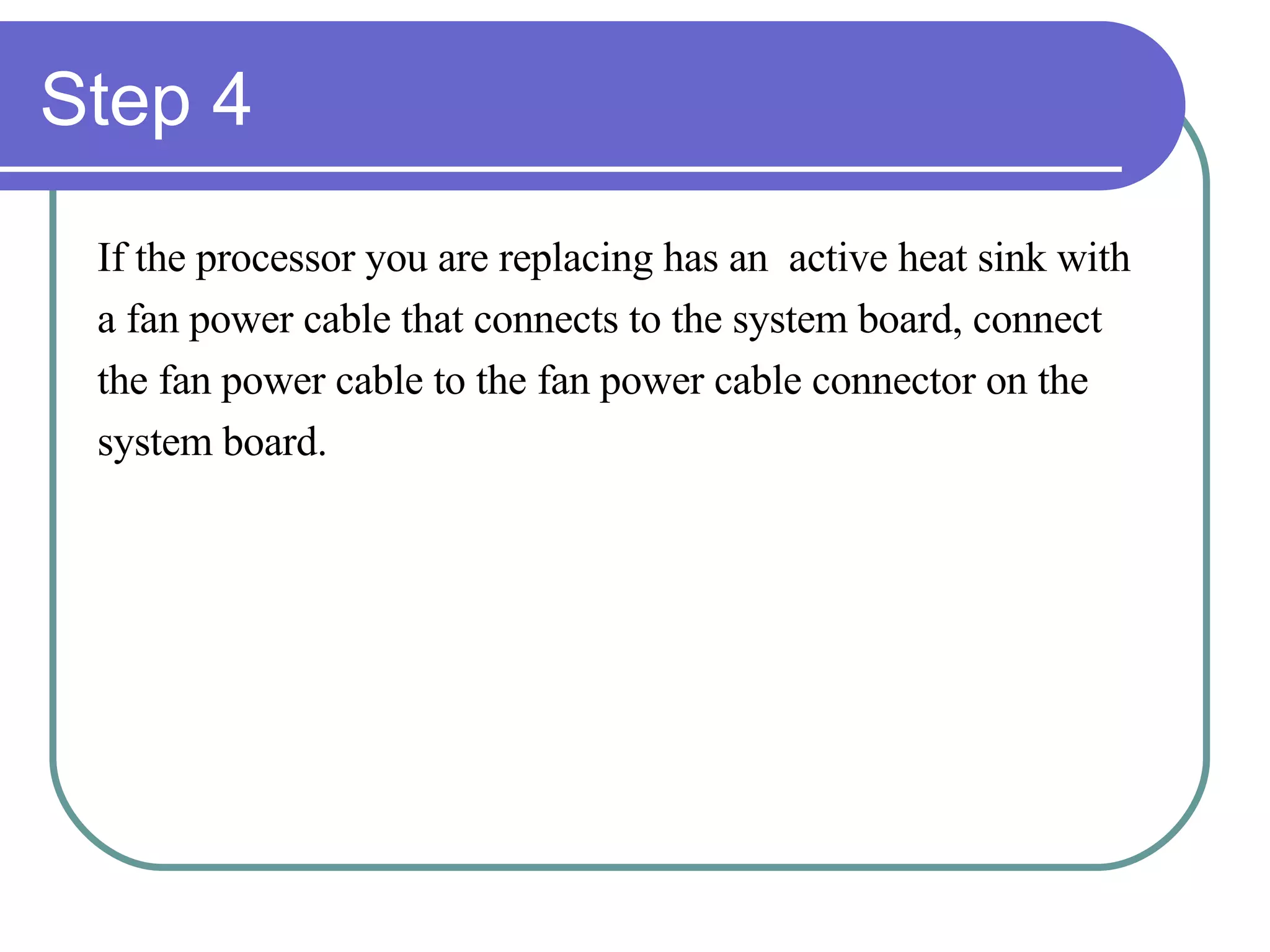 Step 4 If the processor you are replacing has an  active heat sink with  a fan power cable that connects to the system board, connect  the fan power cable to the fan power cable connector on the  system board. 