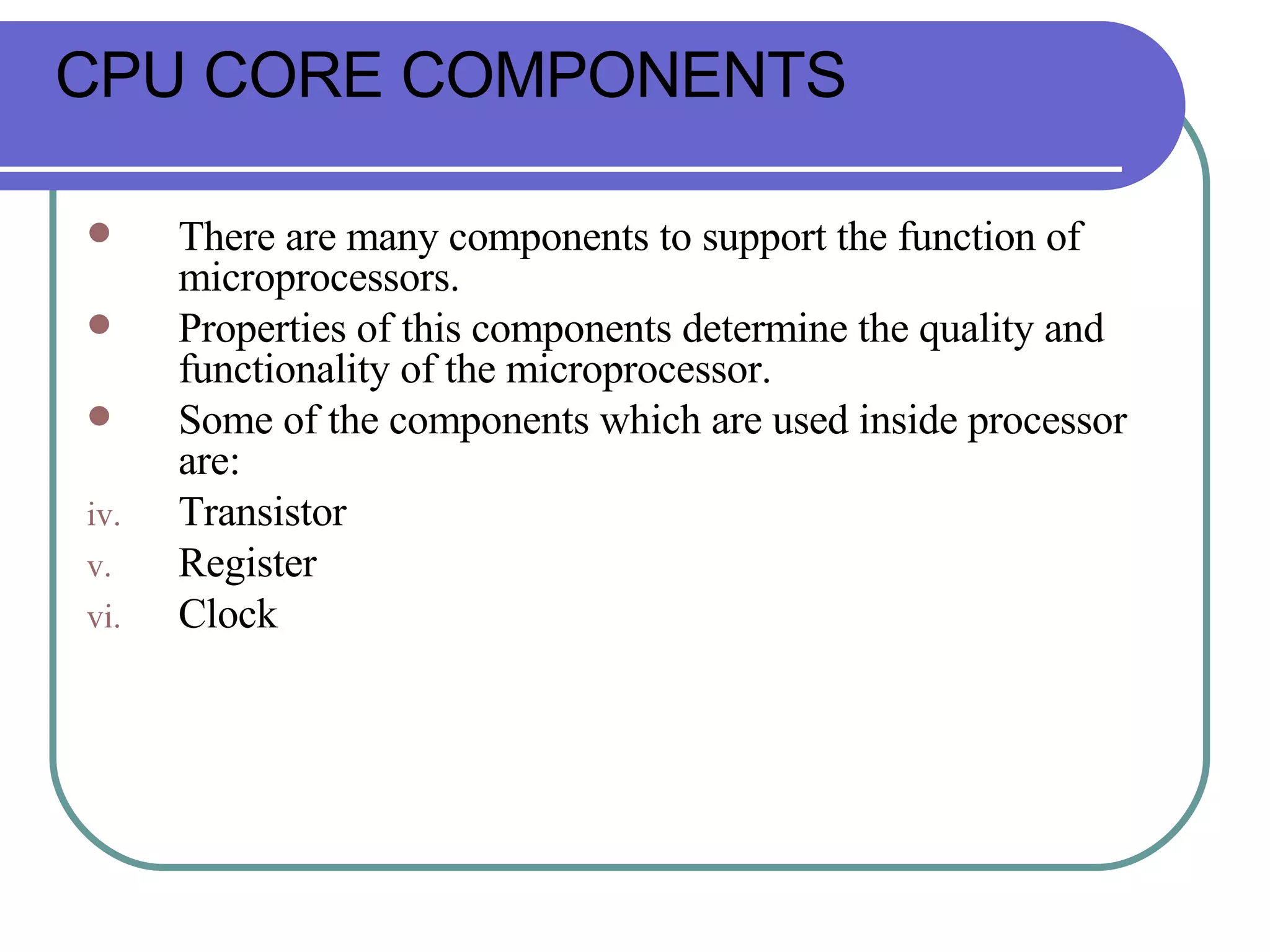 There are many components to support the function of microprocessors.  Properties of this components determine the quality and functionality of the microprocessor. Some of the components which are used inside processor are: Transistor Register Clock CPU CORE COMPONENTS 