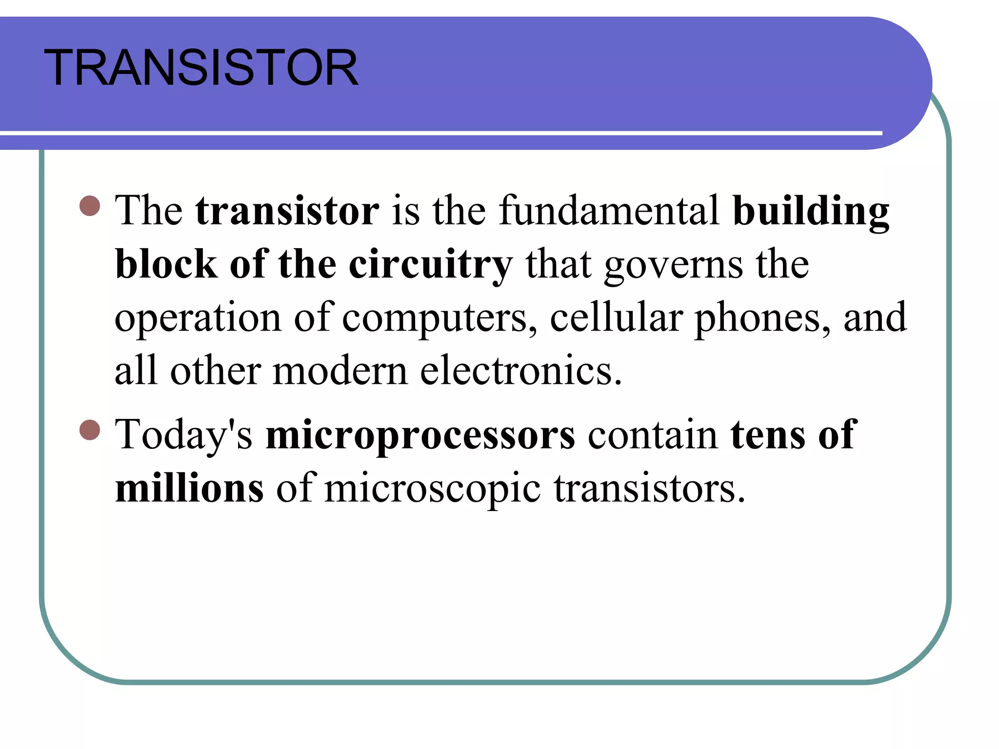 The  transistor  is the fundamental  building block of the circuitry  that governs the operation of computers, cellular phones, and all other modern electronics.  Today's  microprocessors  contain  tens of millions  of microscopic transistors. TRANSISTOR 