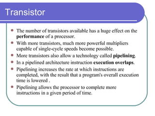 Transistor The number of transistors available has a huge effect on the  performance  of a processor. With more transistors, much more powerful multipliers capable of single-cycle speeds become possible. More transistors also allow a technology called  pipelining . In a pipelined architecture instruction  execution overlaps . Pipelining increases the rate at which instructions are completed, with the result that a program's overall execution time is lowered .  Pipelining allows the processor to complete more instructions in a given period of time.   