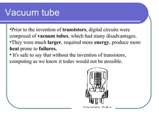 Vacuum tube Prior to the invention of  transistors , digital circuits were  composed of  vacuum tubes , which had many disadvantages.  They were much  larger , required more  energy , produce more  heat  prone to  failures. It's safe to say that without the invention of transistors, computing as we know it today would not be possible. 