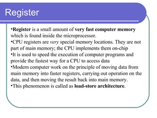 Register Register  is a small amount of  very fast computer memory  which is found inside the microprocessor.  CPU registers are  very  special memory locations. They are not part of main memory; the CPU implements them on-chip It is used to speed the execution of computer programs and provide the fastest way for a CPU to access data  Modern computer work on the principle of moving data from main memory into faster registers, carrying out operation on the data, and then moving the result back into main memory.  This phenomenon is called as  load-store architecture . 