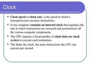 Clock Clock speed  or  clock rate , is the speed at which a microprocessor executes instructions. Every computer  contains an internal clock  that regulates the rate at which instructions are executed and synchronizes all the various computer components.  The CPU requires a fixed number of  clock ticks (or clock cycles)  to execute each instruction.  The faster the clock, the more instructions the CPU can execute per second.  
