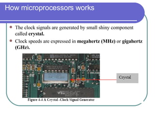 How microprocessors works The clock signals are generated by small shiny component called  crystal. Clock speeds are expressed in  megahertz (MHz)  or  gigahertz (GHz). 