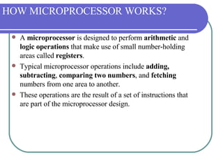 HOW MICROPROCESSOR WORKS? A  microprocessor  is designed to perform  arithmetic  and  logic operations  that make use of small number-holding areas called  registers .  Typical microprocessor operations include  adding, subtracting ,  comparing two numbers , and  fetching  numbers from one area to another.  These operations are the result of a set of instructions that are part of the microprocessor design. 