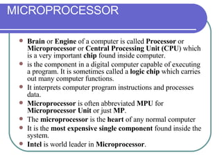 MICROPROCESSOR Brain  or  Engine  of a computer is called  Processor  or  Microprocessor  or  Central Processing Unit (CPU ) which is a very important  chip  found inside computer. is the component in a digital computer capable of executing a program. It is sometimes called a  logic chip  which carries out many computer functions. It interprets computer program instructions and processes data.  Microprocessor  is often abbreviated  MPU  for  Microprocessor Unit  or just  MP . The  microprocessor  is the  heart  of any normal computer It is the  most expensive single component  found inside the system. Intel  is world leader in  Microprocessor . 