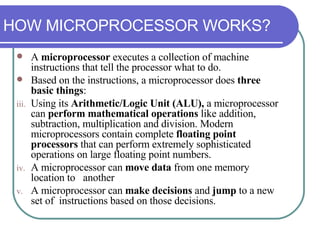 A  microprocessor  executes a collection of machine instructions that tell the processor what to do.  Based on the instructions, a microprocessor does  three basic things : Using its  Arithmetic/Logic Unit (ALU),  a microprocessor can  perform mathematical operations  like addition, subtraction, multiplication and division. Modern microprocessors contain complete  floating point processors  that can perform extremely sophisticated operations on large floating point numbers. A microprocessor can  move data  from one memory location to  another A microprocessor can  make decisions  and  jump  to a new set of  instructions based on those decisions. HOW MICROPROCESSOR WORKS? 
