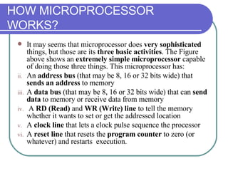 HOW MICROPROCESSOR WORKS? It may seems that microprocessor does  very sophisticated  things, but those are its  three basic activities . The Figure above shows an  extremely simple microprocessor  capable of doing those three things. This microprocessor has: An  address bus  (that may be 8, 16 or 32 bits wide) that  sends an address  to memory A  data bus  (that may be 8, 16 or 32 bits wide) that can  send data  to memory or receive data from memory A  RD (Read)  and  WR (Write) line  to tell the memory whether it wants to set or get the addressed location A  clock line  that lets a clock pulse sequence the processor A  reset line  that resets the  program counter  to zero (or whatever) and restarts  execution. 