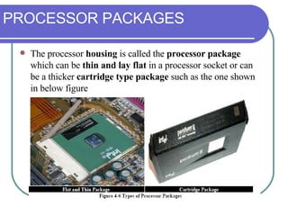 PROCESSOR PACKAGES The processor  housing  is called the  processor package  which can be  thin and lay flat  in a processor socket or can be a thicker  cartridge type package  such as the one shown in below figure 