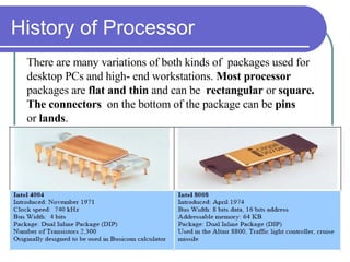 History of Processor There are many variations of both kinds of  packages used for  desktop PCs and high- end workstations.  Most processor  packages are  flat and thin  and can be  rectangular  or  square.  The   connectors  on the bottom of the package can be  pins  or  lands . 