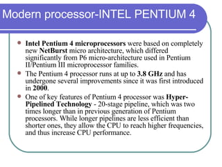 Modern processor-INTEL PENTIUM 4 Intel Pentium 4 microprocessors  were based on completely new  NetBurst  micro architecture, which differed significantly from P6 micro-architecture used in Pentium II/Pentium III microprocessor families.  The Pentium 4 processor runs at up to  3.8 GHz  and has undergone several improvements since it was first introduced in  2000 .  One of key features of Pentium 4 processor was  Hyper-Pipelined Technology  - 20-stage pipeline, which was two times longer than in previous generation of Pentium processors. While longer pipelines are less efficient than shorter ones, they allow the CPU to reach higher frequencies, and thus increase CPU performance. 