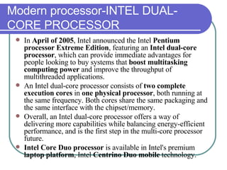 Modern processor-INTEL DUAL-CORE PROCESSOR In  April of 2005 , Intel announced the Intel  Pentium processor Extreme Edition , featuring an  Intel dual-core processor , which can provide immediate advantages for people looking to buy systems that  boost multitasking computing power  and improve the throughput of multithreaded applications.  An Intel dual-core processor consists of  two complete execution cores  in  one physical processor , both running at the same frequency. Both cores share the same packaging and the same interface with the chipset/memory.  Overall, an Intel dual-core processor offers a way of delivering more capabilities while balancing energy-efficient performance, and is the first step in the multi-core processor future.  Intel Core Duo processor  is available in Intel's premium  laptop platform , Intel  Centrino Duo mobile  technology. 