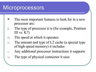 Microprocessors The most important features to look for in a new processor are:  The type of processor it is (for example, Pentium III vs. K7)  The speed at which it operates  The amount and type of L2 cache (a special type of high-speed memory) it includes  Any additional processor instructions it supports  The type of physical connector it uses   
