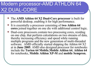 Modern processor-AMD ATHLON 64 X2 DUAL-CORE The  AMD Athlon 64 X2 Dual-Core processor  is built for powerful desktop, enabling it for high performance.  It is essentially a processor consisting of  two Athlon 64 cores  joined together on one die with additional control logic.  Dual-core processors contain two processing cores, residing on one chip, that perform calculations on two streams of data, thereby increasing efficiency and speed while running multiple programs and the new generation of multi-threaded software.  AMD officially started shipping the Athlon 64 X2 at in  June 2005 . AMD also designed processor for notebooks include the  Turion 64 Mobile , Mobile Athlon 64 ,  Athlon 64  for notebooks,  Mobile Athlon XP-M  and  mobile Sempron. 