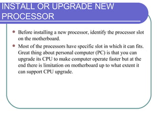 INSTALL OR UPGRADE NEW PROCESSOR Before installing a new processor, identify the processor slot on the motherboard.  Most of the processors have specific slot in which it can fits. Great thing about personal computer (PC) is that you can upgrade its CPU to make computer operate faster but at the end there is limitation on motherboard up to what extent it can support CPU upgrade. 