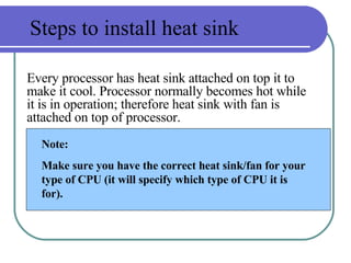 Steps to install heat sink Every processor has heat sink attached on top it to make it cool. Processor normally becomes hot while it is in operation; therefore heat sink with fan is attached on top of processor. Note: Make sure you have the correct heat sink/fan for your type of CPU (it will specify which type of CPU it is for).  