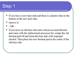 Step 1 If you have a new heat sink and there is a plastic strip on the bottom of the new heat sink, remove it. - OR - If you have an old heat sink and a silicon-covered thermal pad came with the replacement processor kit, scrape the old thermal pad off and clean the heat sink with isopropyl alcohol. Then place the new thermal pad in the centre of the old heat sink. 