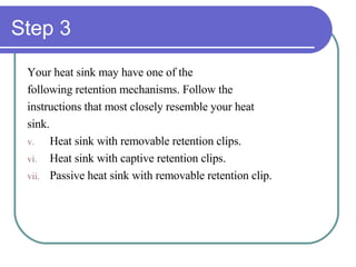 Step 3 Your heat sink may have one of the following retention mechanisms. Follow the  instructions that most closely resemble your heat  sink. Heat sink with removable retention clips. Heat sink with captive retention clips. Passive heat sink with removable retention clip. 