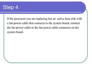 Step 4 If the processor you are replacing has an  active heat sink with  a fan power cable that connects to the system board, connect  the fan power cable to the fan power cable connector on the  system board. 