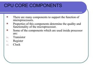 There are many components to support the function of microprocessors.  Properties of this components determine the quality and functionality of the microprocessor. Some of the components which are used inside processor are: Transistor Register Clock CPU CORE COMPONENTS 