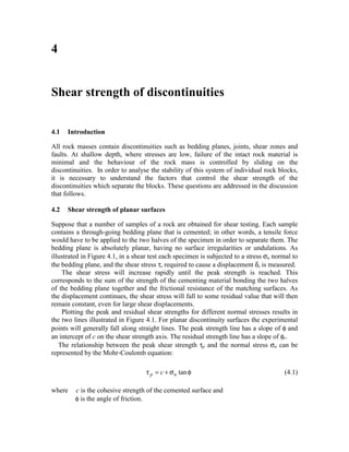 4


Shear strength of discontinuities


4.1   Introduction

All rock masses contain discontinuities such as bedding planes, joints, shear zones and
faults. At shallow depth, where stresses are low, failure of the intact rock material is
minimal and the behaviour of the rock mass is controlled by sliding on the
discontinuities. In order to analyse the stability of this system of individual rock blocks,
it is necessary to understand the factors that control the shear strength of the
discontinuities which separate the blocks. These questions are addressed in the discussion
that follows.

4.2   Shear strength of planar surfaces

Suppose that a number of samples of a rock are obtained for shear testing. Each sample
contains a through-going bedding plane that is cemented; in other words, a tensile force
would have to be applied to the two halves of the specimen in order to separate them. The
bedding plane is absolutely planar, having no surface irregularities or undulations. As
illustrated in Figure 4.1, in a shear test each specimen is subjected to a stress σn normal to
the bedding plane, and the shear stress τ, required to cause a displacement δ, is measured.
    The shear stress will increase rapidly until the peak strength is reached. This
corresponds to the sum of the strength of the cementing material bonding the two halves
of the bedding plane together and the frictional resistance of the matching surfaces. As
the displacement continues, the shear stress will fall to some residual value that will then
remain constant, even for large shear displacements.
    Plotting the peak and residual shear strengths for different normal stresses results in
the two lines illustrated in Figure 4.1. For planar discontinuity surfaces the experimental
points will generally fall along straight lines. The peak strength line has a slope of φ and
an intercept of c on the shear strength axis. The residual strength line has a slope of φr.
   The relationship between the peak shear strength τp and the normal stress σn can be
represented by the Mohr-Coulomb equation:

                                    τ p = c + σ n tan φ                                 (4.1)

where    c is the cohesive strength of the cemented surface and
         φ is the angle of friction.
 
