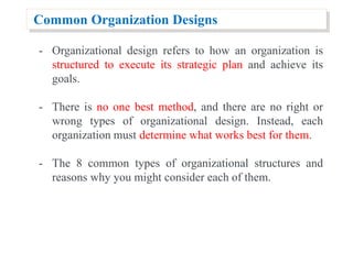 Common Organization Designs
- Organizational design refers to how an organization is
structured to execute its strategic plan and achieve its
goals.
- There is no one best method, and there are no right or
wrong types of organizational design. Instead, each
organization must determine what works best for them.
- The 8 common types of organizational structures and
reasons why you might consider each of them.
 