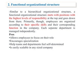 2. Functional organizational structure
-Similar to a hierarchical organizational structure, a
functional organizational structure starts with positions with
the highest levels of responsibility at the top and goes down
from there. Primarily, though, employees are organized
according to their specific skills and their corresponding
function in the company. Each separate department is
managed independently.
Pros
•Allows employees to focus on their role
•Encourages specialization
•Help teams and departments feel self-determined
•Is easily scalable in any sized company
 