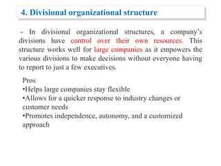 4. Divisional organizational structure
- In divisional organizational structures, a company’s
divisions have control over their own resources. This
structure works well for large companies as it empowers the
various divisions to make decisions without everyone having
to report to just a few executives.
Pros
•Helps large companies stay flexible
•Allows for a quicker response to industry changes or
customer needs
•Promotes independence, autonomy, and a customized
approach
 