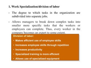 Division of labor:
• Makes efficient use of employee skills
• Increases employee skills through repetition
• Increases productivity
• Specialized training is more efficient
• Allows use of specialized equipment
1. Work Specialization/division of labor
- The degree to which tasks in the organization are
subdivided into separate jobs.
- Allows managers to break down complex tasks into
smaller more specific tasks that the workers or
employees can complete. Thus, every worker in the
company becomes an expert to some extent.
 