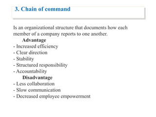 3. Chain of command
Is an organizational structure that documents how each
member of a company reports to one another.
Advantage
- Increased efficiency
- Clear direction
- Stability
- Structured responsibility
- Accountability
Disadvantage
- Less collaboration
- Slow communication
- Decreased employee empowerment
 