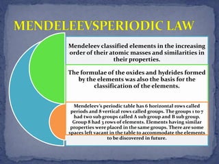 Mendeleev classified elements in the increasing
order of their atomic masses and similarities in
their properties.
The formulae of the oxides and hydrides formed
by the elements was also the basis for the
classification of the elements.
Mendeleev’s periodic table has 6 horizontal rows called
periods and 8 vertical rows called groups. The groups 1 to 7
had two sub groups called A sub group and B sub group.
Group 8 had 3 rows of elements. Elements having similar
properties were placed in the same groups. There are some
spaces left vacant in the table to accommodate the elements
to be discovered in future.
 