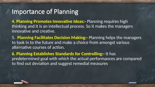 Importance of Planning
4. Planning Promotes Innovative Ideas:- Planning requires high
thinking and it is an intellectual process. So it makes the managers
innovative and creative.
5. Planning Facilitates Decision Making:- Planning helps the managers
to look in to the future and make a choice from amongst various
alternative courses of action.
6. Planning Establishes Standards for Controlling:- It has
predetermined goal with which the actual performances are compared
to find out deviation and suggest remedial measures
 