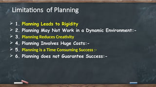 Limitations of Planning
 1. Planning Leads to Rigidity
 2. Planning May Not Work in a Dynamic Environment:-
 3. Planning Reduces Creativity
 4. Planning Involves Huge Costs:-
 5. Planning is a Time Consuming Success :-
 6. Planning does not Guarantee Success:-
 