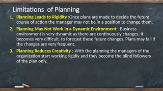 Limitations of Planning
1. Planning Leads to Rigidity :Once plans are made to decide the future
course of action the manager may not be in a position to change them.
2. Planning May Not Work in a Dynamic Environment:- Business
environment is very dynamic as there are continuously changes. It
becomes very difficult. to forecast these future changes. Plans may fail if
the changes are very frequent.
3. Planning Reduces Creativity :-With the planning the managers of the
organization start working rigidly and they become the blind followers
of the plan only.
 